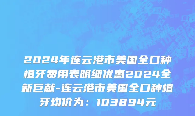 2024年连云港市美国全口种植牙费用表明细优惠2024全新巨献-连云港市美国全口种植牙均价为：103894元