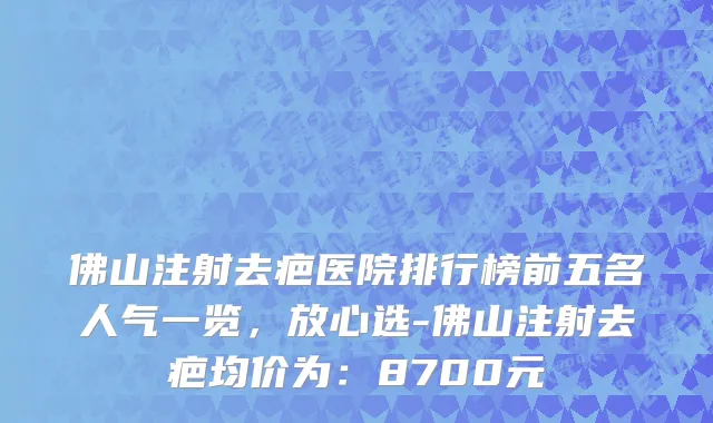 佛山注射去疤医院排行榜前五名人气一览,放心选-佛山注射去疤均价为:8700元
