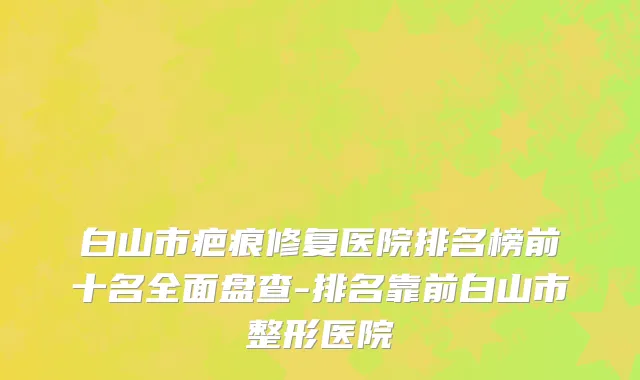 白山市疤痕修复医院排名榜前十名全面盘查-排名靠前白山市整形医院