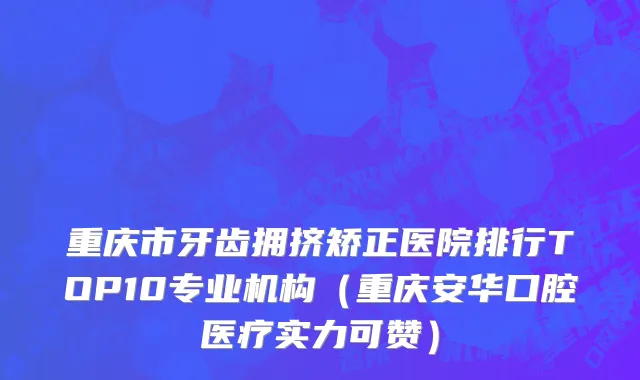 重庆市牙齿拥挤矫正医院排行TOP10专业机构（重庆安华口腔医疗实力可赞）
