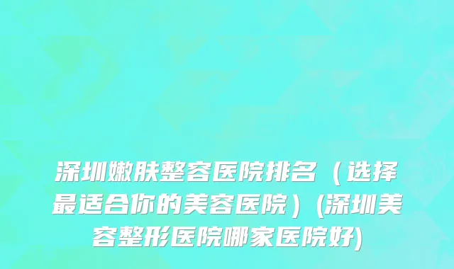 深圳嫩肤整容医院排名（选择最适合你的美容医院）(深圳美容整形医院哪家医院好)