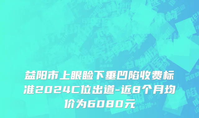 益阳市上眼睑下垂凹陷收费标准2024C位出道-近8个月均价为6080元