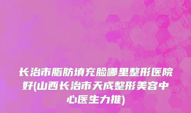 长治市脂肪填充脸哪里整形医院好(山西长治市天成整形美容中心医生力推)