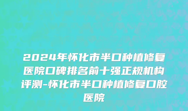 2024年怀化市半口种植修复医院口碑排名前十强正规机构评测-怀化市半口种植修复口腔医院