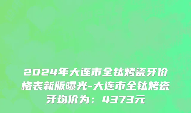 2024年大连市全钛烤瓷牙价格表新版曝光-大连市全钛烤瓷牙均价为：4373元
