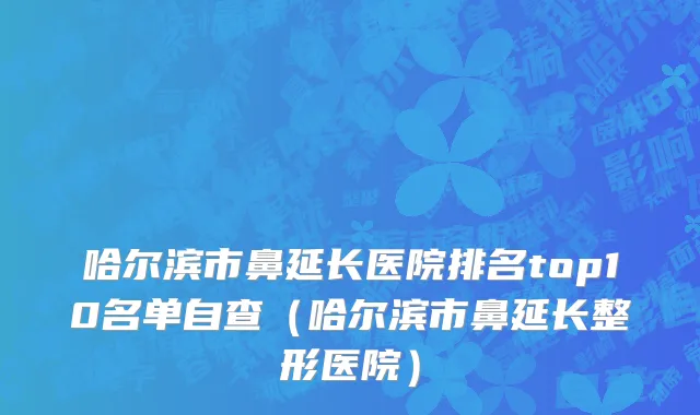 哈尔滨市鼻延长医院排名top10名单自查（哈尔滨市鼻延长整形医院）