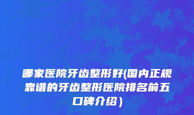 哪家医院牙齿整形好(国内正规靠谱的牙齿整形医院排名前五口碑介绍）