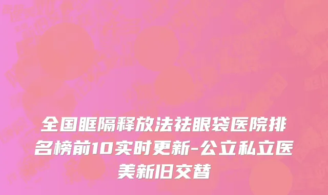 全国眶隔释放法祛眼袋医院排名榜前10实时更新-公立私立医美新旧交替