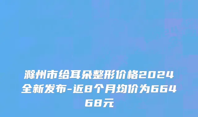 滁州市给耳朵整形价格2024全新发布-近8个月均价为66468元