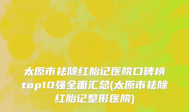 太原市祛除红胎记医院口碑榜top10强全面汇总(太原市祛除红胎记整形医院)