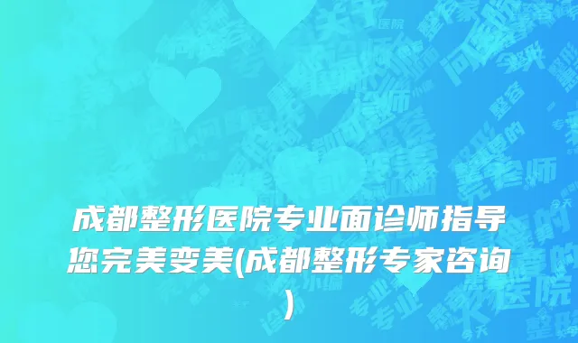 成都整形医院专业面诊师指导您完美变美(成都整形专家咨询)