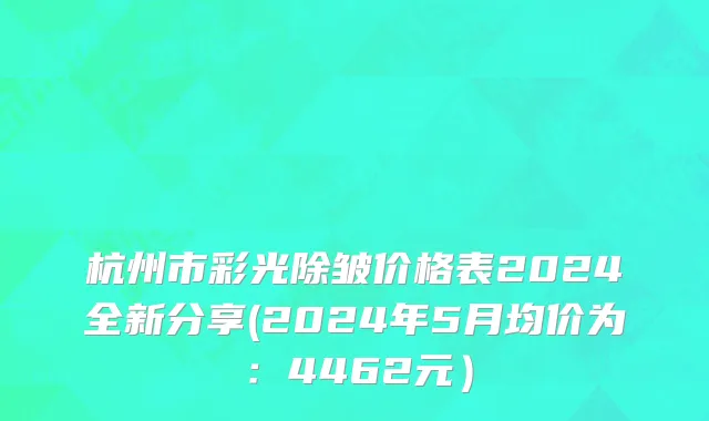 杭州市彩光除皱价格表2024全新分享(2024年5月均价为：4462元）
