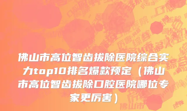 佛山市高位智齿拔除医院综合实力top10排名爆款预定（佛山市高位智齿拔除口腔医院哪位专家更厉害）