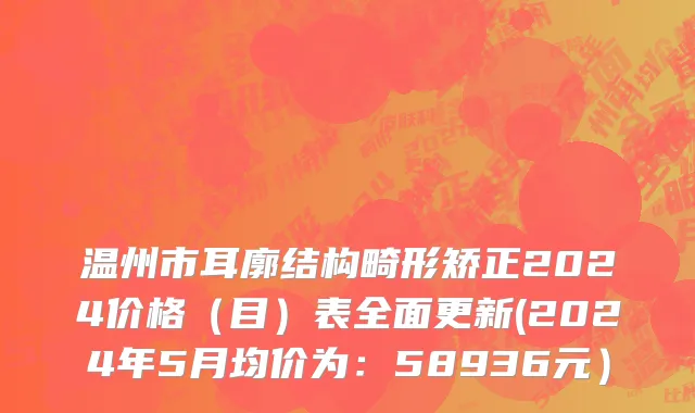 温州市耳廓结构畸形矫正2024价格（目）表全面更新(2024年5月均价为：58936元）