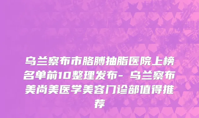 乌兰察布市胳膊抽脂医院上榜名单前10整理发布-​乌兰察布美尚美医学美容门诊部值得推荐