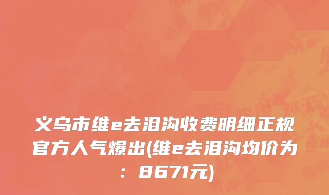 义乌市维e去泪沟收费明细正规官方人气爆出(维e去泪沟均价为：8671元)