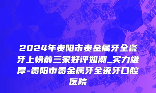 2024年贵阳市贵金属牙全瓷牙上榜前三家好评如潮_实力雄厚-贵阳市贵金属牙全瓷牙口腔医院