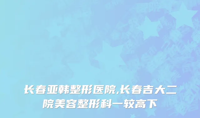 长春亚韩整形医院,长春吉大二院美容整形科一较高下