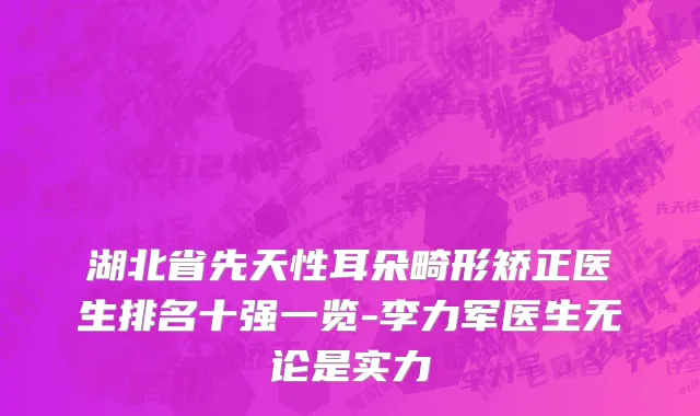 湖北省先天性耳朵畸形矫正医生排名十强一览-李力军医生无论是实力