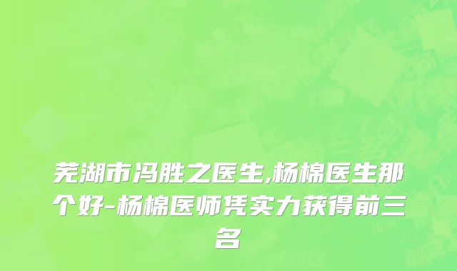芜湖市冯胜之医生,杨棉医生那个好-杨棉医师凭实力获得前三名