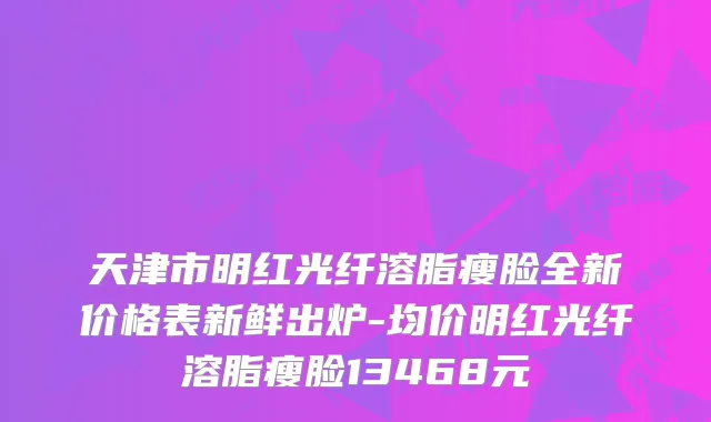 天津市明红光纤溶脂瘦脸全新价格表新鲜出炉-均价明红光纤溶脂瘦脸13468元