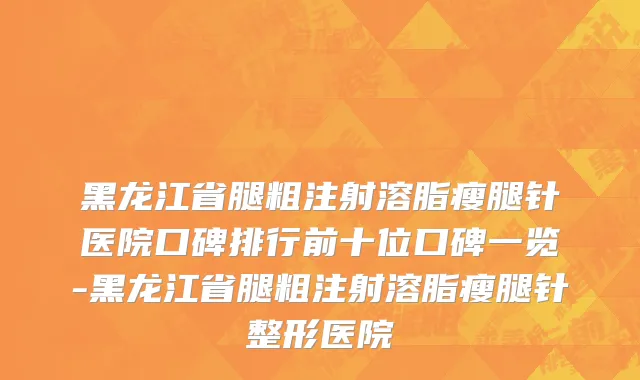 黑龙江省腿粗注射溶脂瘦腿针医院口碑排行前十位口碑一览-黑龙江省腿粗注射溶脂瘦腿针整形医院
