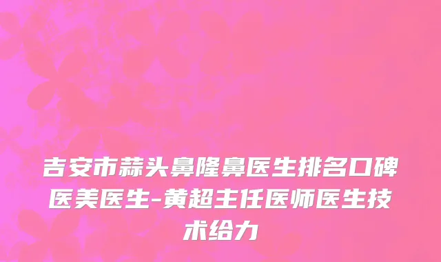 吉安市蒜头鼻隆鼻医生排名口碑医美医生-黄超主任医师医生技术给力