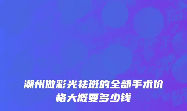 潮州做彩光祛斑的全部手术价格大概要多少钱