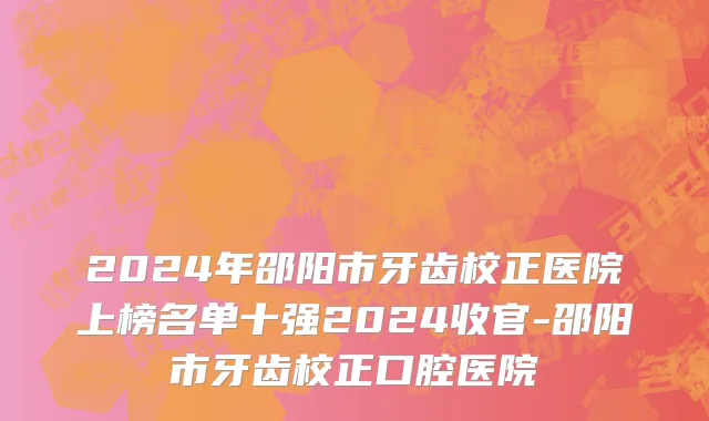 2024年邵阳市牙齿校正医院上榜名单十强2024收官-邵阳市牙齿校正口腔医院
