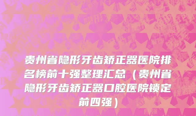 贵州省隐形牙齿矫正器医院排名榜前十强整理汇总（贵州省隐形牙齿矫正器口腔医院锁定前四强）