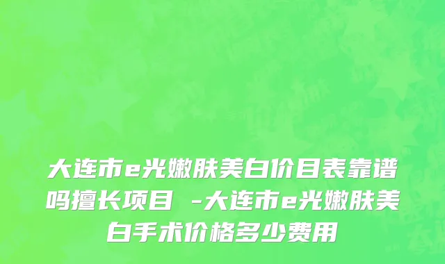 大连市e光嫩肤美白价目表靠谱吗擅长项目 -大连市e光嫩肤美白手术价格多少费用