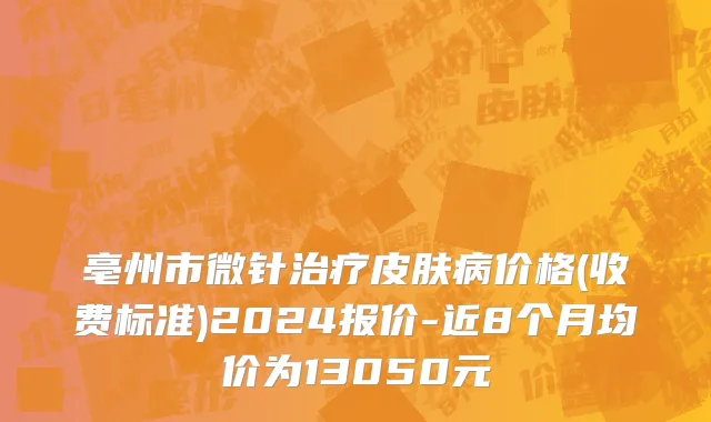 亳州市微针治疗皮肤病价格(收费标准)2024报价-近8个月均价为13050元