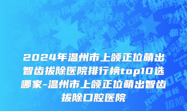 2024年温州市上颌正位萌出智齿拔除医院排行榜top10选哪家-温州市上颌正位萌出智齿拔除口腔医院