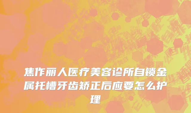 焦作丽人医疗美容诊所自锁金属托槽牙齿矫正后应要怎么护理