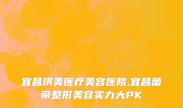 宜昌琪美医疗美容医院,宜昌蕾帝整形美容实力大PK