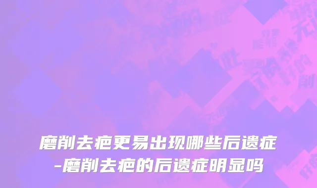 磨削去疤更易出现哪些后遗症-磨削去疤的后遗症明显吗