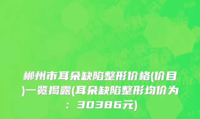 郴州市耳朵缺陷整形价格(价目)一览揭露(耳朵缺陷整形均价为：30386元)