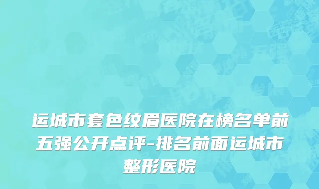 运城市套色纹眉医院在榜名单前五强公开点评-排名前面运城市整形医院