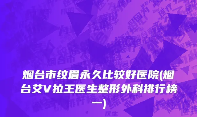 烟台市纹眉永久比较好医院(烟台艾V拉王医生整形外科排行榜一)