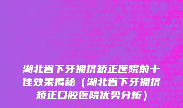 湖北省下牙拥挤矫正医院前十佳效果揭秘（湖北省下牙拥挤矫正口腔医院优势分析）