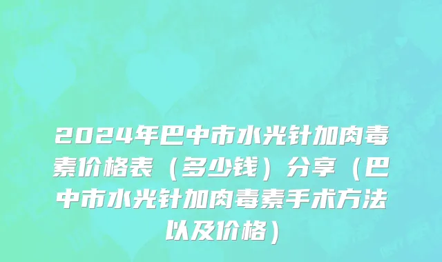2024年巴中市水光针加肉毒素价格表（多少钱）分享（巴中市水光针加肉毒素手术方法以及价格）