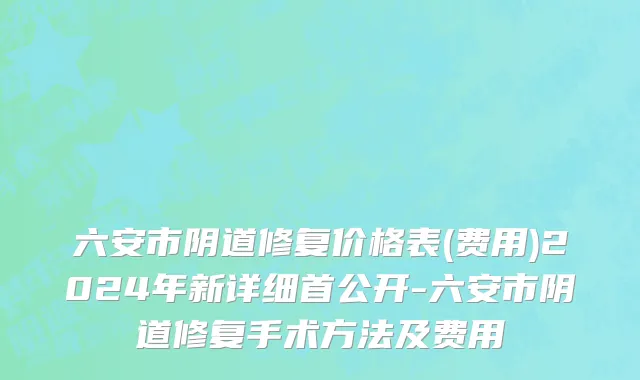 六安市阴道修复价格表(费用)2024年新详细首公开-六安市阴道修复手术方法及费用