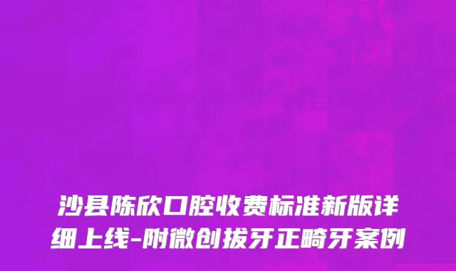沙县陈欣口腔收费标准新版详细上线-附微创拔牙正畸牙案例