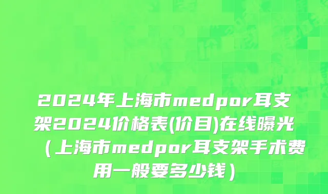 2024年上海市medpor耳支架2024价格表(价目)在线曝光（上海市medpor耳支架手术费用一般要多少钱）
