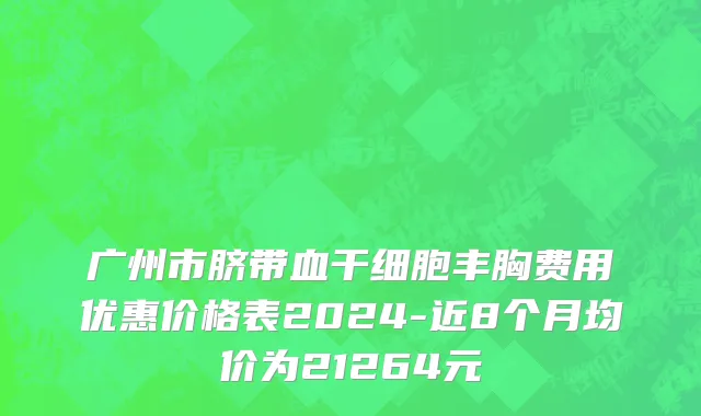 广州市脐带血干细胞丰胸费用优惠价格表2024-近8个月均价为21264元