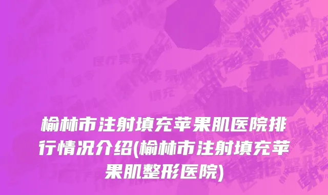 榆林市注射填充苹果肌医院排行情况介绍(榆林市注射填充苹果肌整形医院)