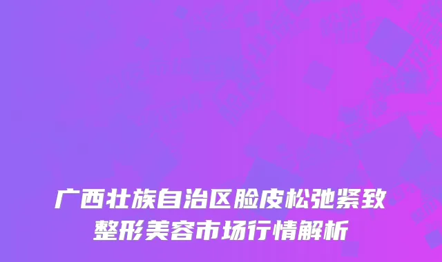 广西壮族自治区脸皮松弛紧致整形美容市场行情解析