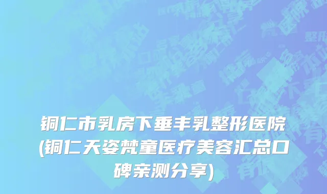 铜仁市乳房下垂丰乳整形医院(铜仁天姿梵童医疗美容汇总口碑亲测分享)