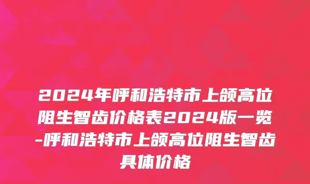 2024年呼和浩特市上颌高位阻生智齿价格表2024版一览-呼和浩特市上颌高位阻生智齿具体价格