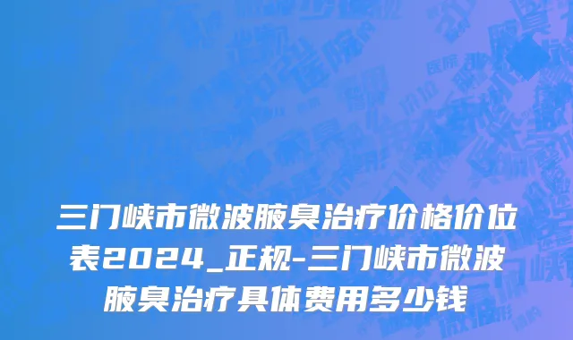 三门峡市微波腋臭治疗价格价位表2024_正规-三门峡市微波腋臭治疗具体费用多少钱